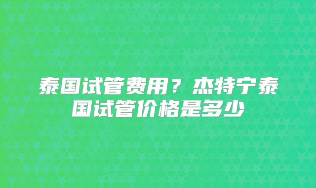 泰国试管费用？杰特宁泰国试管价格是多少