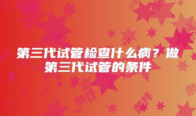 第三代试管检查什么病？做第三代试管的条件