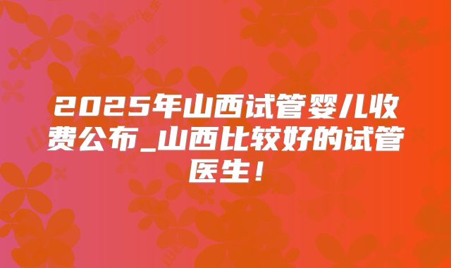 2025年山西试管婴儿收费公布_山西比较好的试管医生!