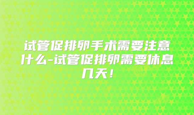 试管促排卵手术需要注意什么-试管促排卵需要休息几天！