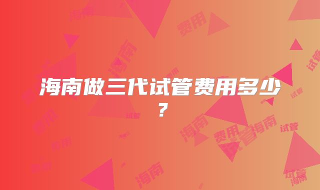 海南做三代试管费用多少？