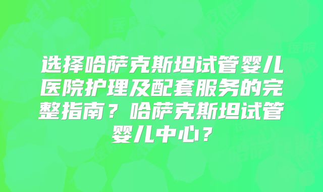 选择哈萨克斯坦试管婴儿医院护理及配套服务的完整指南?哈萨克斯坦试管婴儿中心?