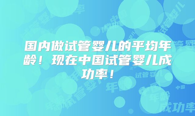 国内做试管婴儿的平均年龄!现在中国试管婴儿成功率!