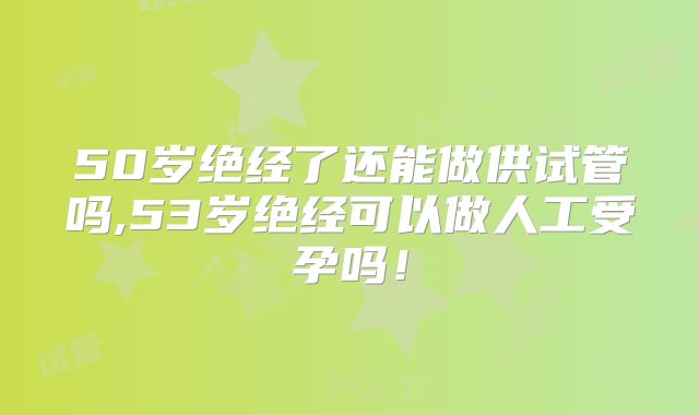 50岁绝经了还能做供试管吗,53岁绝经可以做人工受孕吗！