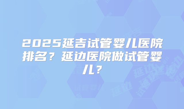 2025延吉试管婴儿医院排名？延边医院做试管婴儿？