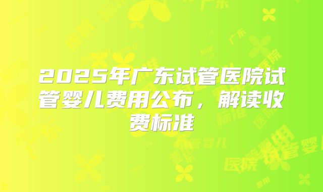 2025年广东试管医院试管婴儿费用公布,解读收费标准
