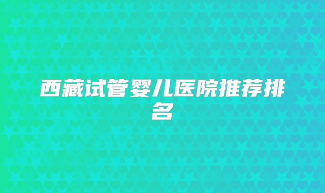 西藏试管婴儿医院推荐排名