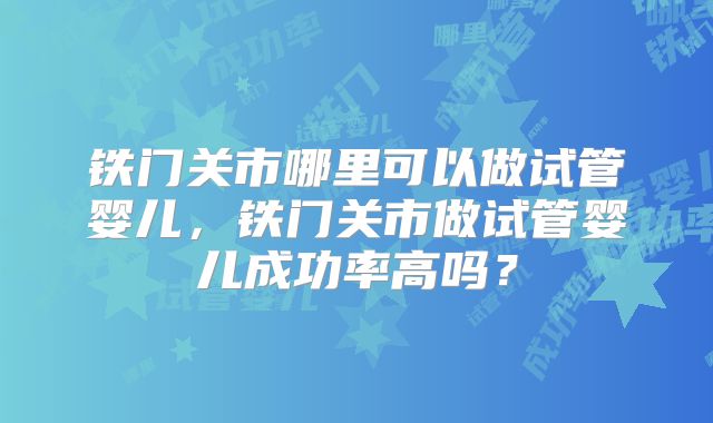 铁门关市哪里可以做试管婴儿,铁门关市做试管婴儿成功率高吗?