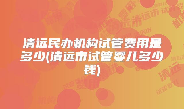 清远民办机构试管费用是多少(清远市试管婴儿多少钱)