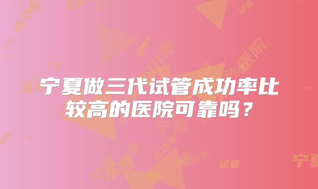 宁夏做三代试管成功率比较高的医院可靠吗？