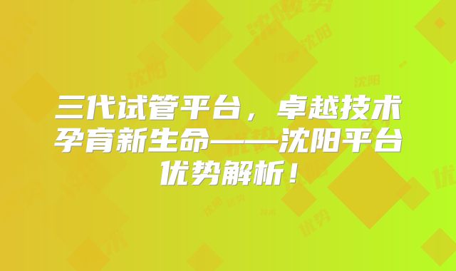 三代试管平台，卓越技术孕育新生命——沈阳平台优势解析！