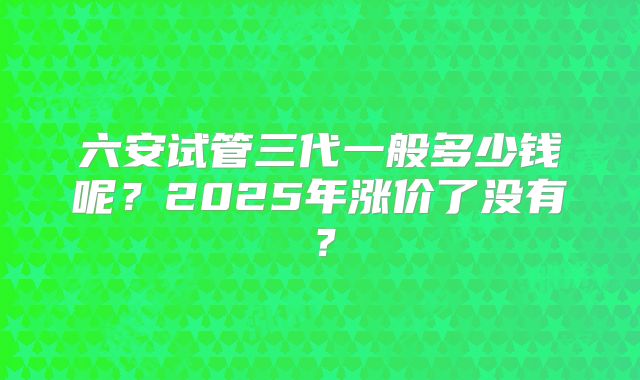 六安试管三代一般多少钱呢？2025年涨价了没有？