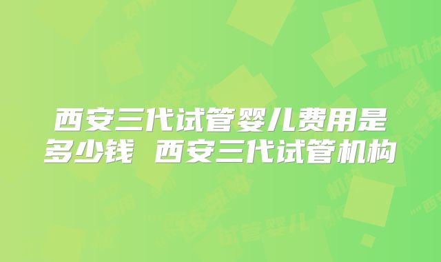 西安三代试管婴儿费用是多少钱 西安三代试管机构