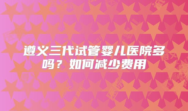 遵义三代试管婴儿医院多吗？如何减少费用