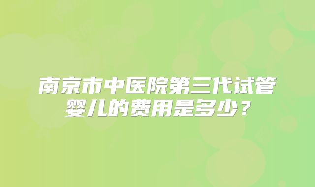 南京市中医院第三代试管婴儿的费用是多少？