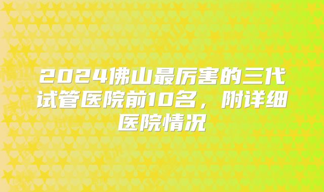 2024佛山最厉害的三代试管医院前10名，附详细医院情况