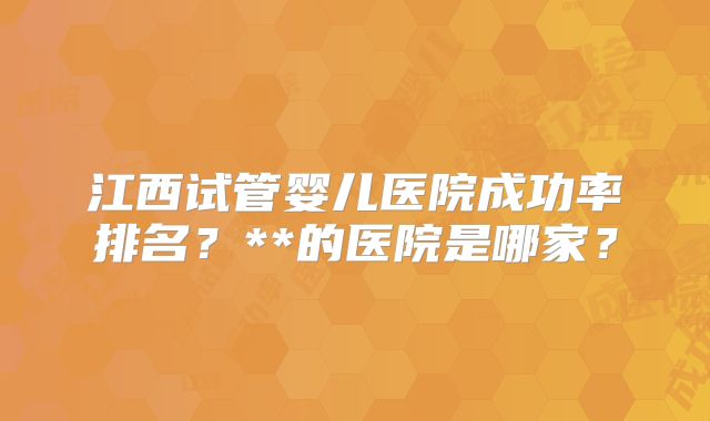 江西试管婴儿医院成功率排名？**的医院是哪家？