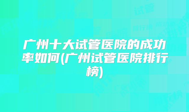 广州十大试管医院的成功率如何(广州试管医院排行榜)