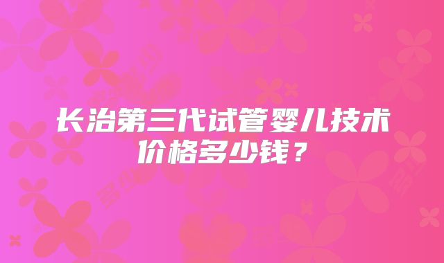 长治第三代试管婴儿技术价格多少钱？