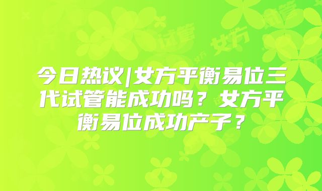 今日热议|女方平衡易位三代试管能成功吗？女方平衡易位成功产子？