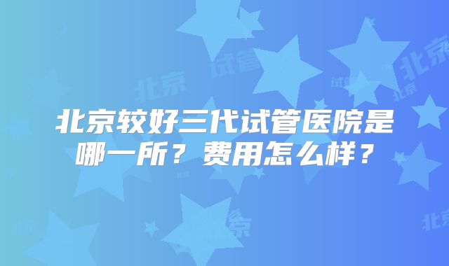 北京较好三代试管医院是哪一所？费用怎么样？