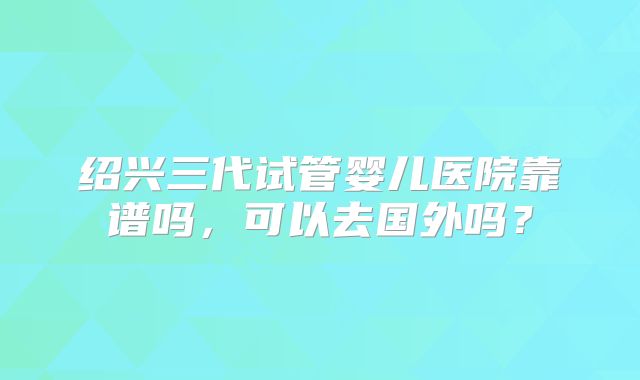 绍兴三代试管婴儿医院靠谱吗，可以去国外吗？