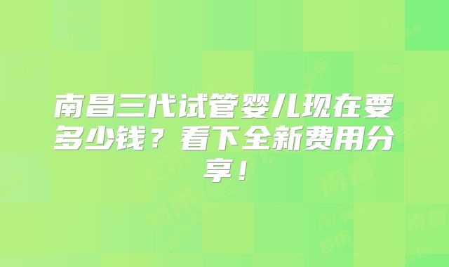 南昌三代试管婴儿现在要多少钱？看下全新费用分享！