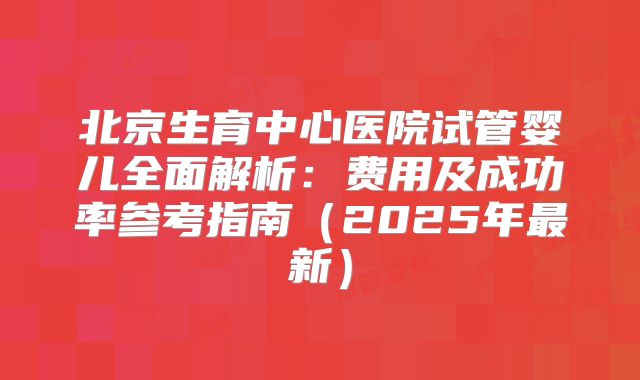 北京生育中心医院试管婴儿全面解析：费用及成功率参考指南（2025年最新）