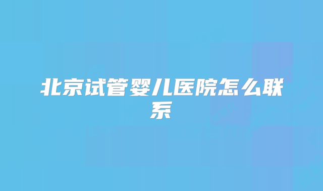 北京试管婴儿医院怎么联系