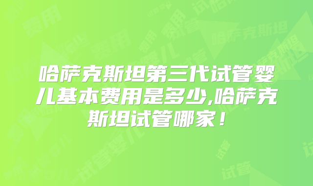 哈萨克斯坦第三代试管婴儿基本费用是多少,哈萨克斯坦试管哪家！