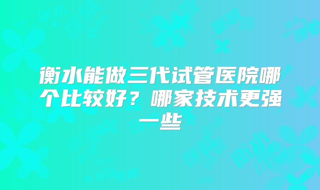 衡水能做三代试管医院哪个比较好？哪家技术更强一些