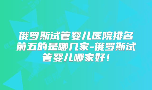俄罗斯试管婴儿医院排名前五的是哪几家-俄罗斯试管婴儿哪家好！