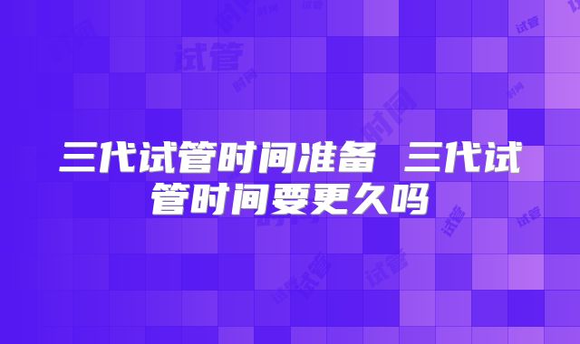 三代试管时间准备 三代试管时间要更久吗
