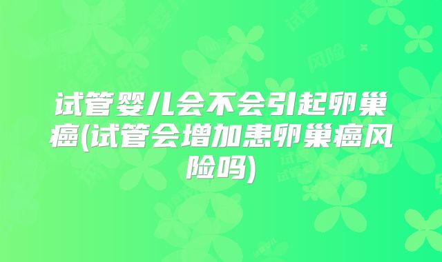 试管婴儿会不会引起卵巢癌(试管会增加患卵巢癌风险吗)