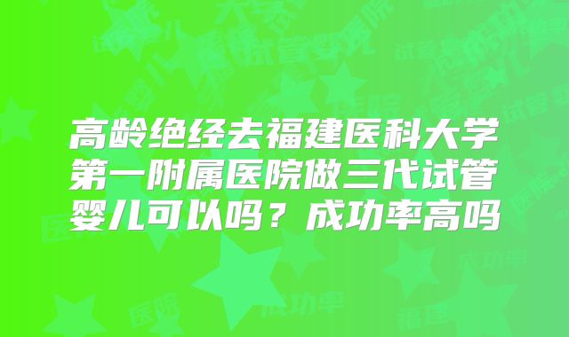 高龄绝经去福建医科大学第一附属医院做三代试管婴儿可以吗?成功率高吗