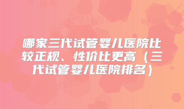 哪家三代试管婴儿医院比较正规、性价比更高(三代试管婴儿医院排名)
