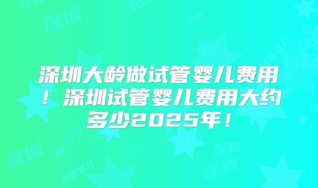 深圳大龄做试管婴儿费用！深圳试管婴儿费用大约多少2025年！