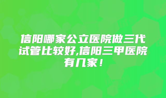 信阳哪家公立医院做三代试管比较好,信阳三甲医院有几家！