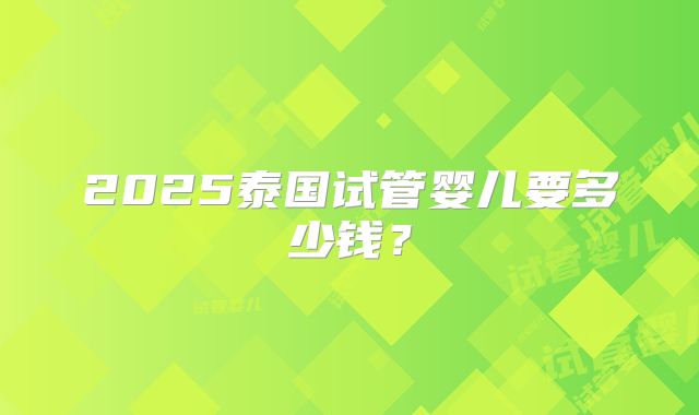 2025泰国试管婴儿要多少钱？
