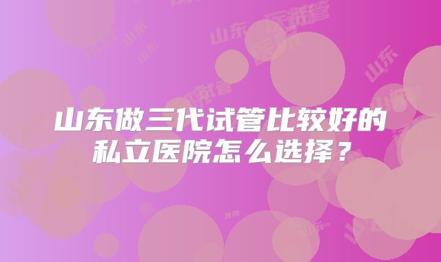 山东做三代试管比较好的私立医院怎么选择?