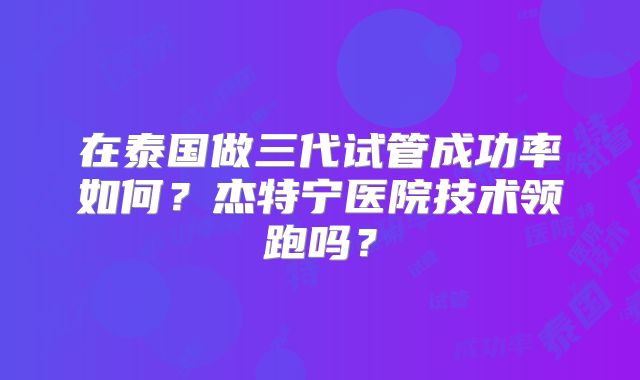 在泰国做三代试管成功率如何？杰特宁医院技术领跑吗？