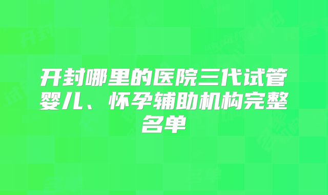 开封哪里的医院三代试管婴儿、怀孕辅助机构完整名单