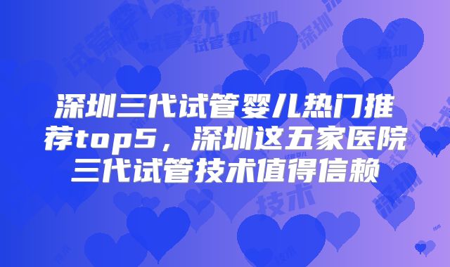 深圳三代试管婴儿热门推荐top5，深圳这五家医院三代试管技术值得信赖