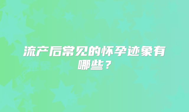 流产后常见的怀孕迹象有哪些?