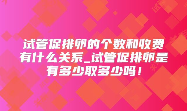 试管促排卵的个数和收费有什么关系_试管促排卵是有多少取多少吗！