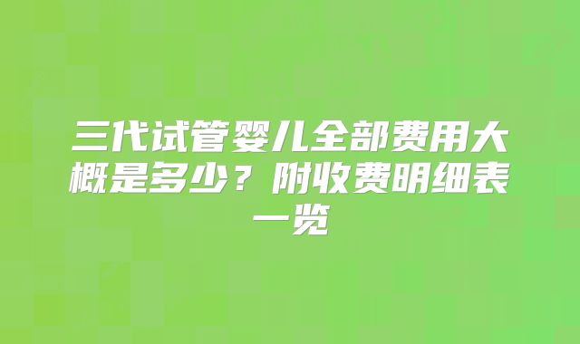 三代试管婴儿全部费用大概是多少？附收费明细表一览