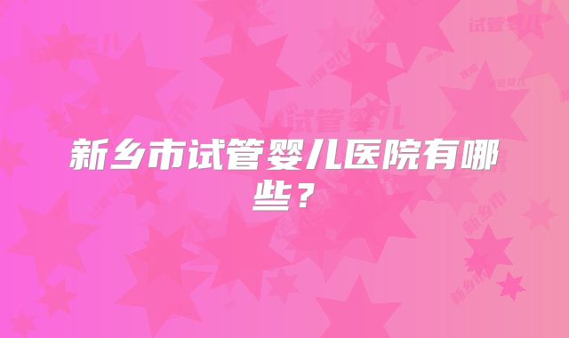 新乡市试管婴儿医院有哪些？