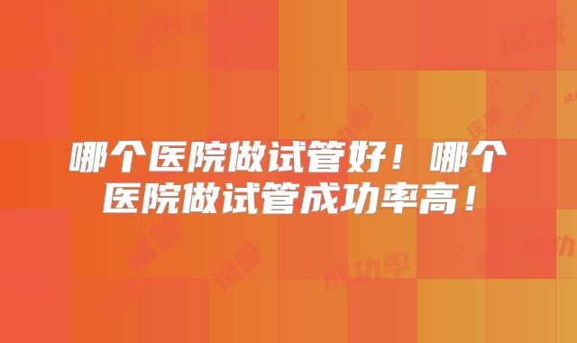 哪个医院做试管好！哪个医院做试管成功率高！