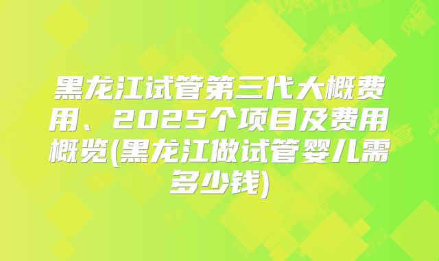 黑龙江试管第三代大概费用、2025个项目及费用概览(黑龙江做试管婴儿需多少钱)