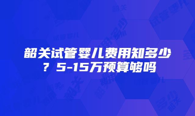 韶关试管婴儿费用知多少?5-15万预算够吗